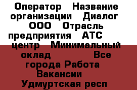 Оператор › Название организации ­ Диалог, ООО › Отрасль предприятия ­ АТС, call-центр › Минимальный оклад ­ 28 000 - Все города Работа » Вакансии   . Удмуртская респ.,Глазов г.